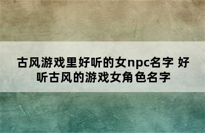 古风游戏里好听的女npc名字 好听古风的游戏女角色名字